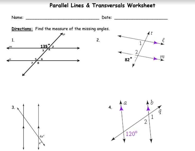 Name:
Parallel Lines     Transversals Worksheet
Date:
Directions: Find the measure of the missing angles.
1.
m
3.
135°
2
4
3
5
6
7
8
4x°
∠p
2.
t
l
1
2
∠m
82°
a
b
4.
q
1
2
120°