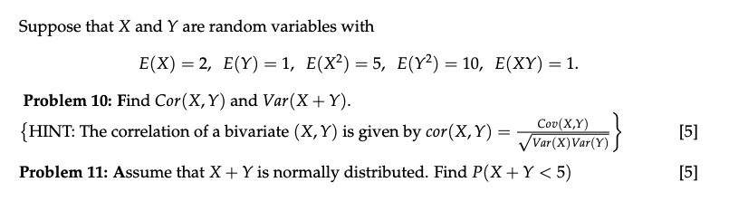 Suppose that X and Y are random variables with
E(X) = 2, E(Y) = 1, E(X²) = 5, E(Y²) = 10, E(XY) = 1.
Problem 10: Find Cor(X, Y) and Var(X + Y).
HINT: The correlation of a bivariate (X, Y) is given by cor(X, Y) = (Cov(X,Y))/(√(Var(X)Var(Y)))
Problem 11: Assume that X + Y is normally distributed. Find P(X + Y < 5)