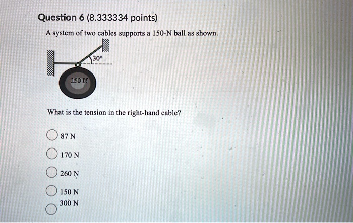 A system of two cables supports a 150-N ball as shown. What is the tension in the right-hand cable? 87 N 170 N 260 N 150 N 300 N