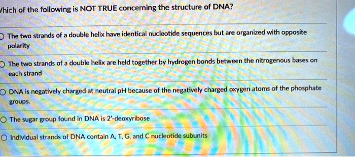 Which of the following is NOT TRUE concerning the structure of DNA?
The two strands of a double helix have identical nucleotide sequences but are organized with opposite polarity
The two strands of a double helix are held together by hydrogen bonds between the nitrogenous bases on each strand
DNA is negatively charged at neutral pH because of the negatively charged oxygen atoms of the phosphate groups.
The sugar group found in DNA is 2'-deoxyribose
Individual strands of DNA contain A, T, G, and C nucleotide subunits