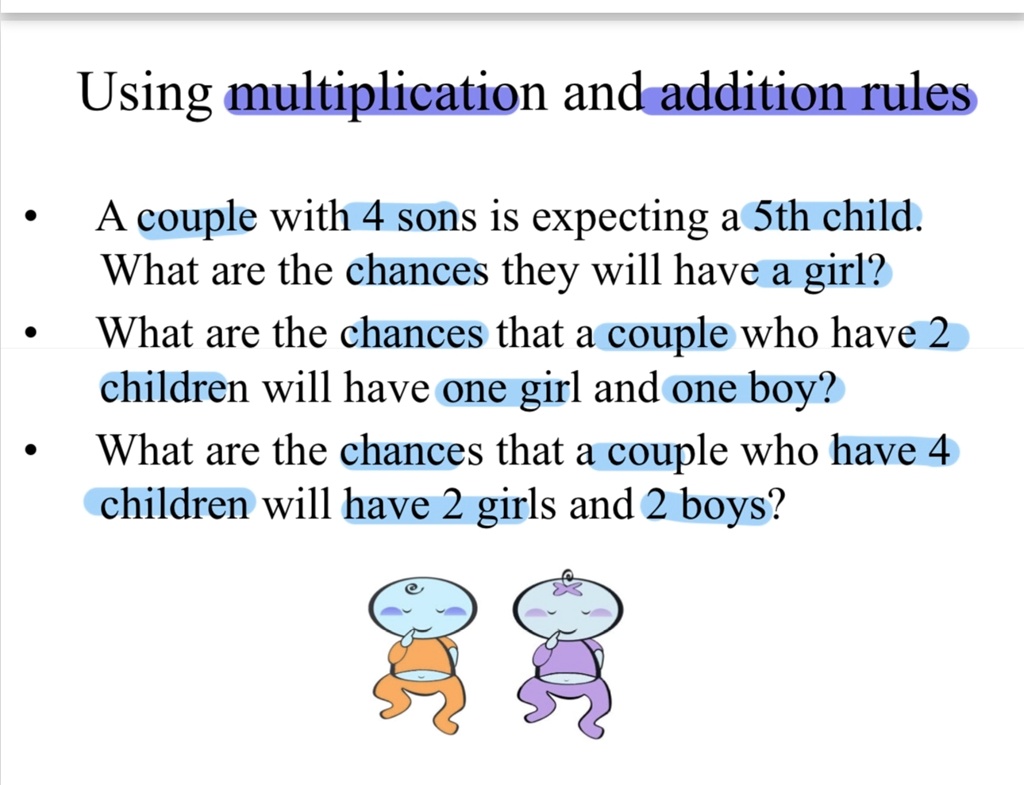Using multiplication and addition rules
• A couple with 4 sons is expecting a 5th child.
What are the chances they will have a girl?
• What are the chances that a couple who have 2
children will have one girl and one boy?
• What are the chances that a couple who have 4
children will have 2 girls and 2 boys?