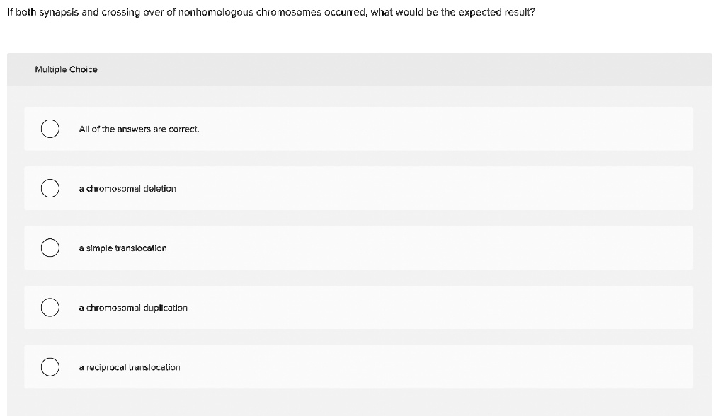 If both synapsis and crossing over of nonhomologous chromosomes occurred, what would be the expected result?
All of the answers are correct.
a chromosomal deletion
a simple translocation
a chromosomal duplication
a reciprocal translocation