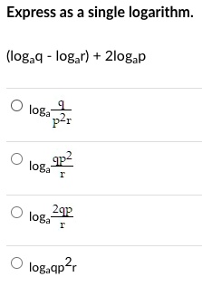 Express as a single logarithm.

(loga q - loga r) + 2loga p

loga q/p^2r

loga qp^2/r

loga 2qp/r

loga qp^2 r