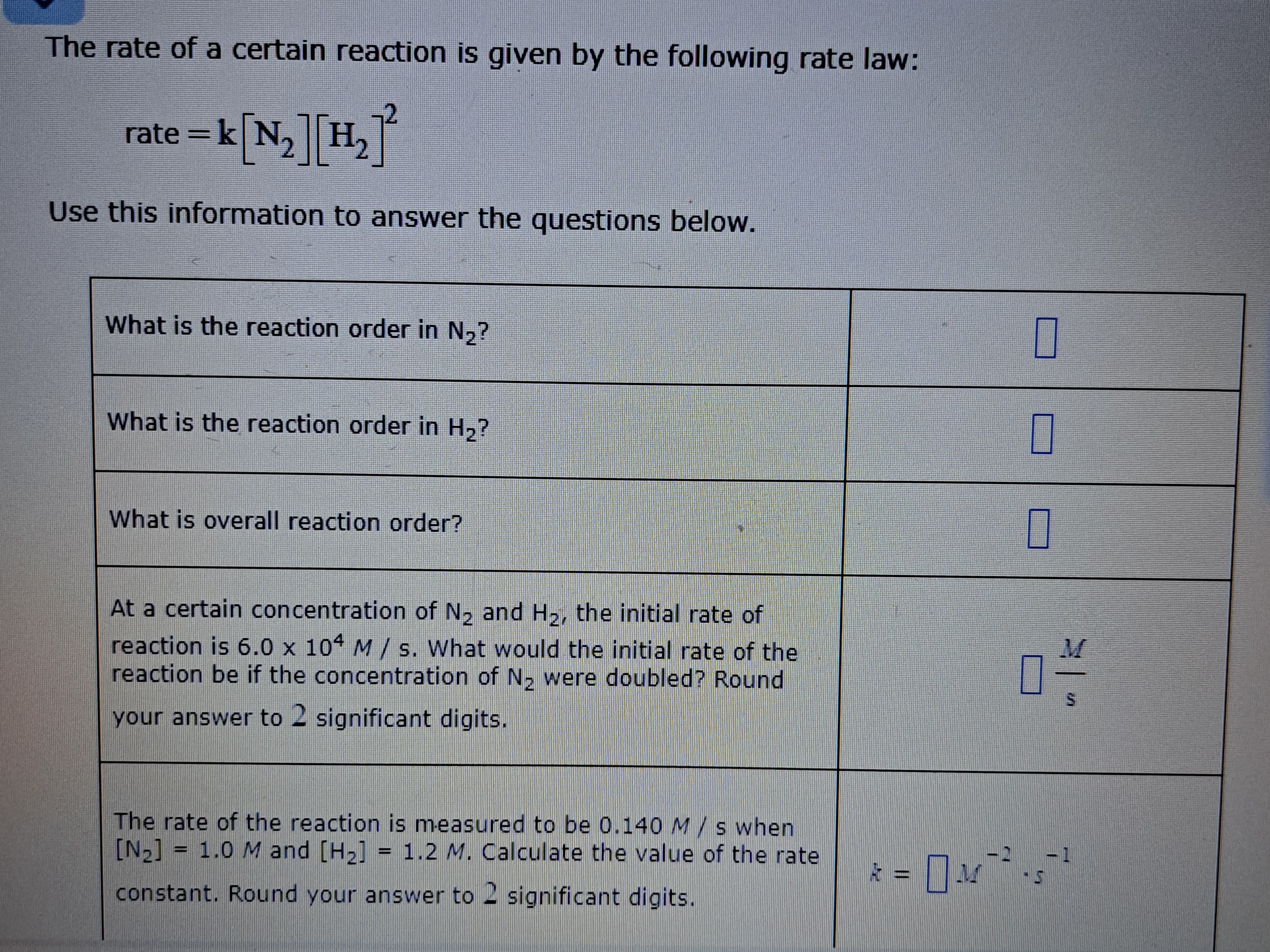 The rate of a certain reaction is given by the following rate law:
rate = k[N2][H2]^2
Use this information to answer the questions below.

What is the reaction order in N2?
What is the reaction order in H2?
What is overall reaction order?
At a certain concentration of N2 and H2, the initial rate of reaction is 6.0 x 10^4 M / s. What would the initial rate of the reaction be if the concentration of N2 were doubled? Round your answer to 2 significant digits.
The rate of the reaction is measured to be 0.140 M / s when [N2] = 1.0 M and [H2] = 1.2 M. Calculate the value of the rate constant. Round your answer to 2 significant digits.