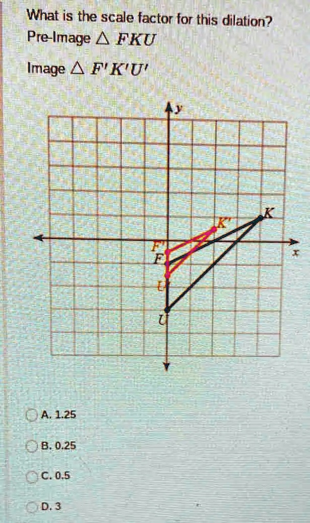 What is the scale factor for this dilation?
Pre-Image FKU
Image F'K'U'
A. 1.25
B. 0.25
C. 0.5
D. 3