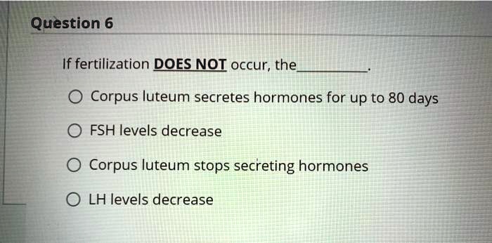 SOLVED: If fertilization DOES NOT occur, the Corpus luteum secretes  hormones for up to 80 days. FSH levels decrease. The Corpus luteum stops  secreting hormones. LH levels decrease.