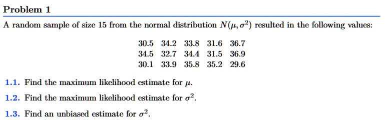 Problem 1
A random sample of size 15 from the normal distribution N(μ, σ^2) resulted in the following values:
30.5 34.2 33.8 31.6 36.7
34.5 32.7 34.4 31.5 36.9
30.1 33.9 35.8 35.2 29.6
1.1. Find the maximum likelihood estimate for μ.
1.2. Find the maximum likelihood estimate for σ^2.
1.3. Find an unbiased estimate for σ^2.