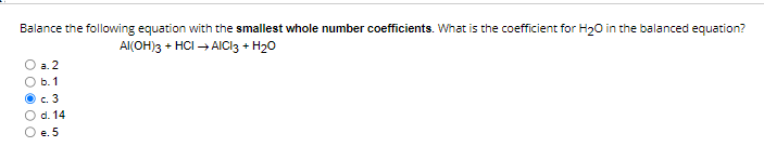 Balance the following equation with the smallest whole number coefficients. What is the coefficient for H2O in the balanced equation?
Al(OH)3 + HCl ? AlCl3 + H2O
a. 2
b. 1
c. 3
d. 14
e. 5