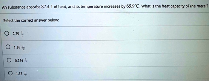 An substance absorbs 87.4 J of heat, and its temperature increases by 65.9°C. What is the heat capacity of the metal?

Select the correct answer below:

2.29 J/°C
1.16 J/°C
0.754 J/°C
1.33 J/°C