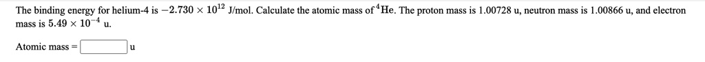 The binding energy for helium-4 is -2.730 ! 10^12 J/mol. Calculate the atomic mass of ^4He. The proton mass is 1.00728 u, neutron mass is 1.00866 u, and electron mass is 5.49 ! 10^-4 u.
Atomic mass = [ ] u
