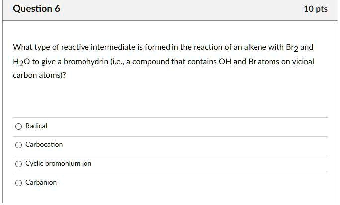 What type of reactive intermediate is formed in the reaction of an alkene with Br2 and H2O to give a bromohydrin (i.e., a compound that contains OH and Br atoms on vicinal carbon atoms)?
Radical
Carbocation
Cyclic bromonium ion
Carbanion
