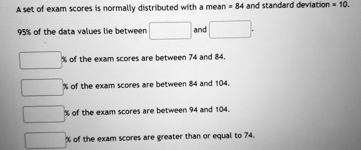 A set of exam scores is normally distributed with a mean = 84 and standard deviation = 10.
95% of the data values lie between and .
% of the exam scores are between 74 and 84.
% of the exam scores are between 84 and 104.
% of the exam scores are between 94 and 104.
% of the exam scores are greater than or equal to 74.