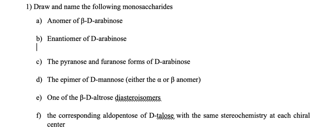 1) Draw and name the following monosaccharides
a) Anomer of ?-D-arabinose
b) Enantiomer of D-arabinose
c) The pyranose and furanose forms of D-arabinose
d) The epimer of D-mannose (either the ? or ? anomer)
e) One of the ?-D-altrose diasteroisomers
f) the corresponding aldopentose of D-talose with the same stereochemistry at each chiral center