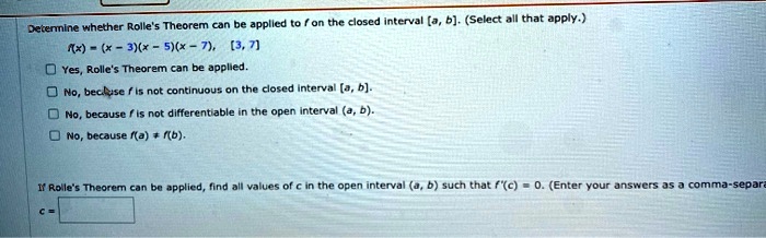 Determine whether Rolle's Theorem can be applied to f on the closed interval [a, b]. (Select all that apply.)
f(x) = (x - 3)(x - 5)(x - 7), [3, 7]
Yes, Rolle's Theorem can be applied.
No, because f is not continuous on the closed interval [a, b].
No, because f is not differentiable in the open interval (a, b).
No, because f(a) ? f(b).
If Rolle's Theorem can be applied, find all values of c in the open interval (a, b) such that f'(c) = 0. (Enter your answers as a comma-separated list.)
c =