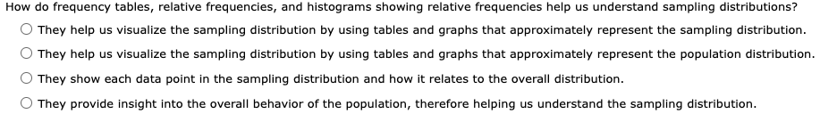 How do frequency tables, relative frequencies, and histograms showing relative frequencies help us understand sampling distributions?
They help us visualize the sampling distribution by using tables and graphs that approximately represent the sampling distribution.
They help us visualize the sampling distribution by using tables and graphs that approximately represent the population distribution.
They show each data point in the sampling distribution and how it relates to the overall distribution.
They provide insight into the overall behavior of the population, therefore helping us understand the sampling distribution.