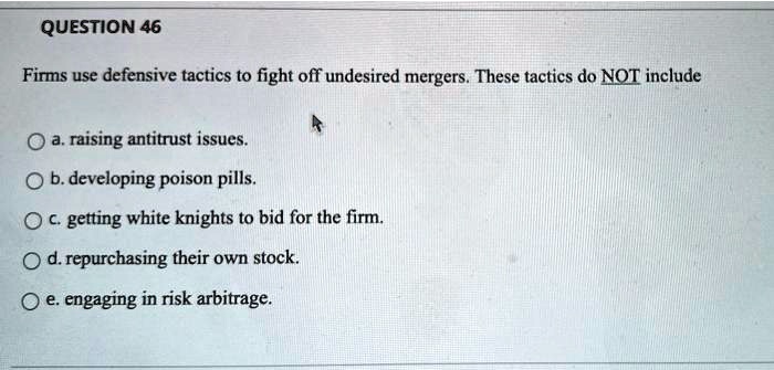 Firms use defensive tactics to fight off undesired mergers. These tactics do NOT include
a. raising antitrust issues.
b. developing poison pills.
c. getting white knights to bid for the firm.
d. repurchasing their own stock.
e. engaging in risk arbitrage.
