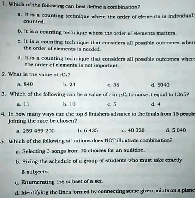 1. Which of the following can best define a combination?
a. It is a counting technique where the order of elements is individually
counted.
b. It is a counting technique where the order of elements matters.
c. It is a counting technique that considers all possible outcomes where
the order of elements is needed.
d. It is a counting technique that considers all possible outcomes where
the order of elements is not important.
2. What is the value of 74?
a. 840
b. 24
c. 35
d. 5040
3. Which of the following can be a value of r in ^15Cr to make it equal to 1365?
a. 11
b. 10
c. 5
d. 4
4. In how many ways can the top 8 finishers advance to the finals from 15 people
joining the race be chosen?
a. 259 459 200
b. 6 435
c. 40 320
d. 5 040
5. Which of the following situations does NOT illustrate combination?
a. Selecting 3 songs from 10 choices for an audition.
b. Fixing the schedule of a group of students who must take exactly
8 subjects.
c. Enumerating the subset of a set.
d. Identifying the lines formed by connecting some given points on a plane