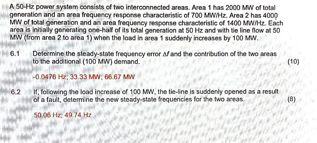 A 50-Hz power system consists of two interconnected areas. Area 1 has 2000 MW of total generation and an area frequency response characteristic of 700 MW/Hz. Area 2 has 4000 MW of total generation and an area frequency response characteristic of 1400 MW/Hz. Each area is initially generating one-half of its total generation at 50 Hz and with tie line flow at 50 MW (from area 2 to area 1) when the load in area 1 suddenly increases by 100 MW.

6.1 Determine the steady-state frequency error ?f and the contribution of the two areas to the additional (100 MW) demand.
-0.0476 Hz; 33.33 MW; 66.67 MW

6.2 If, following the load increase of 100 MW, the tie-line is suddenly opened as a result of a fault, determine the new steady-state frequencies for the two areas.
50.06 Hz, 49.74 Hz