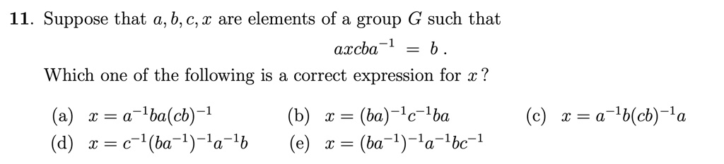 11. Suppose that a, b, c, x are elements of a group G such that
axcba^-1 = b.
Which one of the following is a correct expression for x?
(a) x = a^-1ba(cb)^-1
(b) x = (ba)^-1c^-1ba
(c) x = a^-1b(cb)^-1a
(d) x = c^-1(ba^-1)^-1a^-1b
(e) x = (ba^-1)^-1a^-1bc^-1
