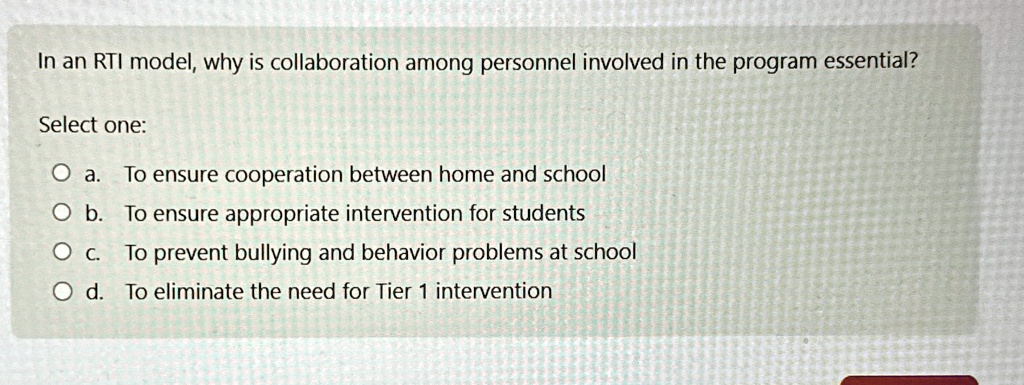 In an RTI model, why is collaboration among personnel involved in the program essential?
Select one:
O a. To ensure cooperation between home and school
O b. To ensure appropriate intervention for students
O c. To prevent bullying and behavior problems at school
O d. To eliminate the need for Tier 1 intervention
