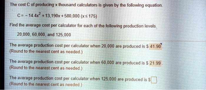 The cost C of producing x thousand calculators is given by the following equation.
C = -14.4x^2 + 13,190x + 580,000 (x ≤ 175)
Find the average cost per calculator for each of the following production levels.
20,000, 60,000, and 125,000
The average production cost per calculator when 20,000 are produced is 41.90
(Round to the nearest cent as needed.)
The average production cost per calculator when 60,000 are produced is21.99
(Round to the nearest cent as needed.)
The average production cost per calculator when 125,000 are produced is (Round to the nearest cent as needed.)