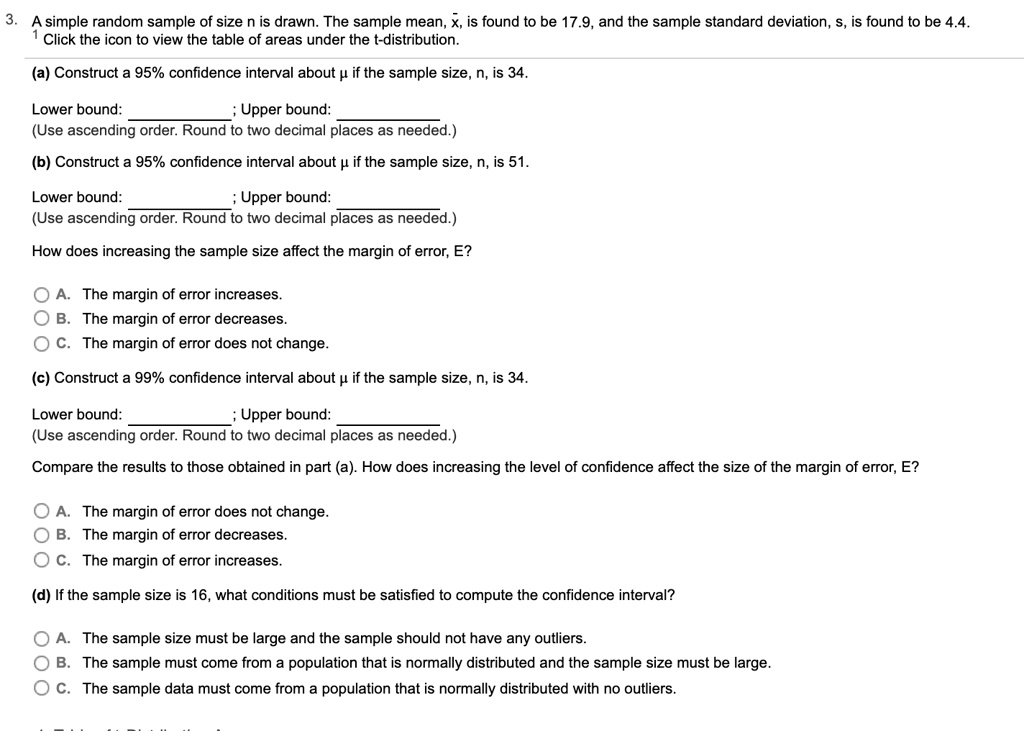 3. A simple random sample of size n is drawn. The sample mean, x?, is found to be 17.9, and the sample standard deviation, s, is found to be 4.4.
1 Click the icon to view the table of areas under the t-distribution.
(a) Construct a 95% confidence interval about ? if the sample size, n, is 34.
Lower bound: ; Upper bound:
(Use ascending order. Round to two decimal places as needed.)
(b) Construct a 95% confidence interval about ? if the sample size, n, is 51.
Lower bound: ; Upper bound:
(Use ascending order. Round to two decimal places as needed.)
How does increasing the sample size affect the margin of error, E?
A. The margin of error increases.
B. The margin of error decreases.
C. The margin of error does not change.
(c) Construct a 99% confidence interval about ? if the sample size, n, is 34.
Lower bound: ; Upper bound:
(Use ascending order. Round to two decimal places as needed.)
Compare the results to those obtained in part (a). How does increasing the level of confidence affect the size of the margin of error, E?
A. The margin of error does not change.
B. The margin of error decreases.
C. The margin of error increases.
(d) If the sample size is 16, what conditions must be satisfied to compute the confidence interval?
A. The sample size must be large and the sample should not have any outliers.
B. The sample must come from a population that is normally distributed and the sample size must be large.
C. The sample data must come from a population that is normally distributed with no outliers.