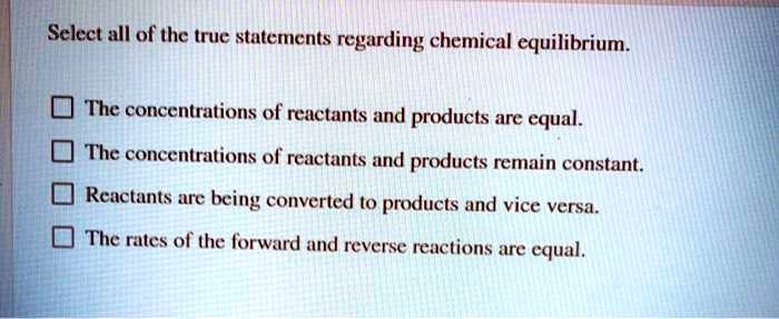 Select all of the true statements regarding chemical equilibrium.

The concentrations of reactants and products are equal.
The concentrations of reactants and products remain constant.
Reactants are being converted to products and vice versa.
The rates of the forward and reverse reactions are equal.