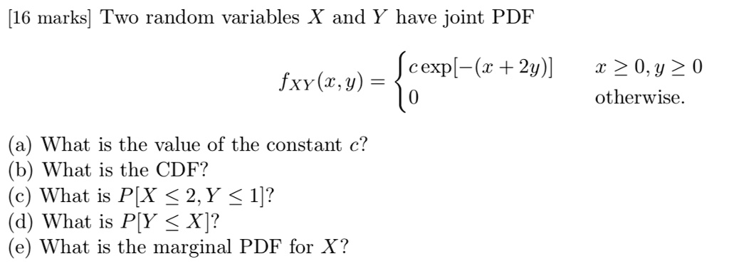 Two random variables X and Y have joint PDF
fXY(x,y) = 
c exp[-(x+2y)] x >= 0, y >= 0
0 otherwise.
(a) What is the value of the constant c?
(b) What is the CDF?
(c) What is P[X <= 2, Y <= 1]?
(d) What is P[Y <= X]?
(e) What is the marginal PDF for X?