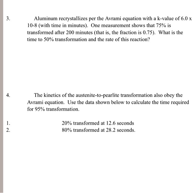 3. Aluminum recrystallizes per the Avrami equation with a k-value of 6.0 x 10-8 (with time in minutes). One measurement shows that 75% is transformed after 200 minutes (that is, the fraction is 0.75). What is the time to 50% transformation and the rate of this reaction?

4. The kinetics of the austenite-to-pearlite transformation also obey the Avrami equation. Use the data shown below to calculate the time required for 95% transformation.

1. 20% transformed at 12.6 seconds
2. 80% transformed at 28.2 seconds.