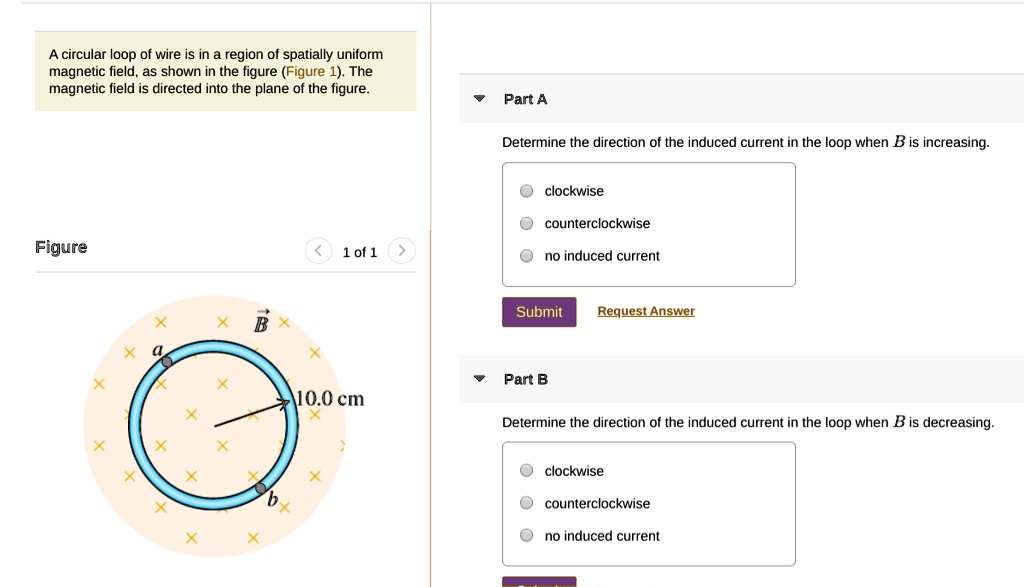 A circular loop of wire is in a region of spatially uniform magnetic field, as shown in the figure (Figure 1). The magnetic field is directed into the plane of the figure.

Part A
Determine the direction of the induced current in the loop when B is increasing.
clockwise
counterclockwise
no induced current

Part B
Determine the direction of the induced current in the loop when B is decreasing.
clockwise
counterclockwise
no induced current
