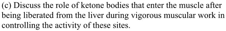 (c) Discuss the role of ketone bodies that enter the muscle after being liberated from the liver during vigorous muscular work in controlling the activity of these sites.