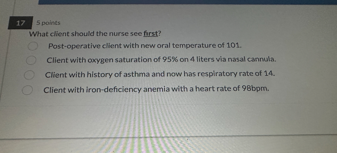What client should the nurse see first?
Post-operative client with new oral temperature of 101.
Client with oxygen saturation of 95% on 4 liters via nasal cannula.
Client with history of asthma and now has respiratory rate of 14.
Client with iron-deficiency anemia with a heart rate of 98bpm.