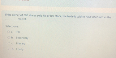 If the owner of 200 shares sells his or her stock, the trade is said to have occoured in the  market.

Select one:
a. IPO
b. Secondary
c. Primary
d. Equity