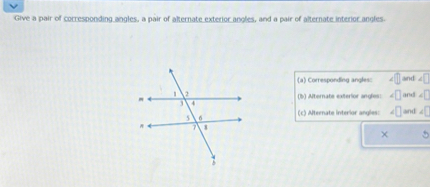 Give a pair of corresponding angles, a pair of alternate exterior angles, and a pair of alternate interior angles.
(a) Corresponding angles: ? and ?
(b) Alternate exterior angles: ? and ?
(c) Alternate interior angles: ? and ?