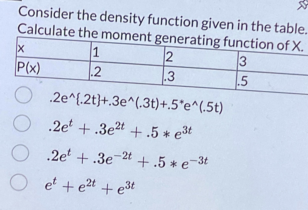 Consider the density function given in the table.
Calculate the moment generating function of X.
X
1
2
3
P(x)
.2
.3
.5
.2e^.2t+.3e^(.3t)+.5*e^(.5t)
.2e^t + .3e^2t + .5 * e^3t
.2e^t + .3e^-2t + .5 * e^-3t
e^t + e^2t + e^3t