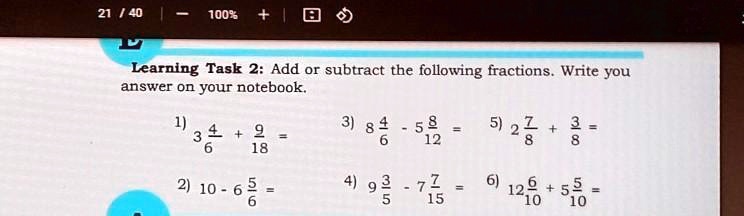 Learning Task 2: Add or subtract the following fractions. Write you answer on your notebook.
1) 3 4/6 + 9/18 =
2) 10 - 6 5/6 =
3) 8 4/6 - 5 8/12 =
4) 9 3/5 - 7 7/15 =
5) 2 7/8 + 3/8 =
6) 12 6/10 + 5 5/10 =