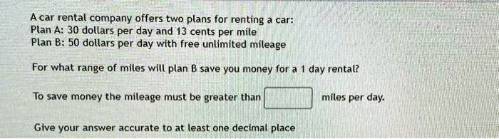 A car rental company offers two plans for renting a car:
Plan A: 30 dollars per day and 13 cents per mile
Plan B: 50 dollars per day with free unlimited mileage
For what range of miles will plan B save you money for a 1 day rental?
To save money the mileage must be greater than
 miles per day.
Give your answer accurate to at least one decimal place