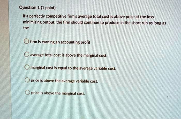 If a perfectly competitive firm's average total cost is above price at the loss-minimizing output, the firm should continue to produce in the short run as long as the

firm is earning an accounting profit
average total cost is above the marginal cost.
marginal cost is equal to the average variable cost.
price is above the average variable cost.
price is above the marginal cost.