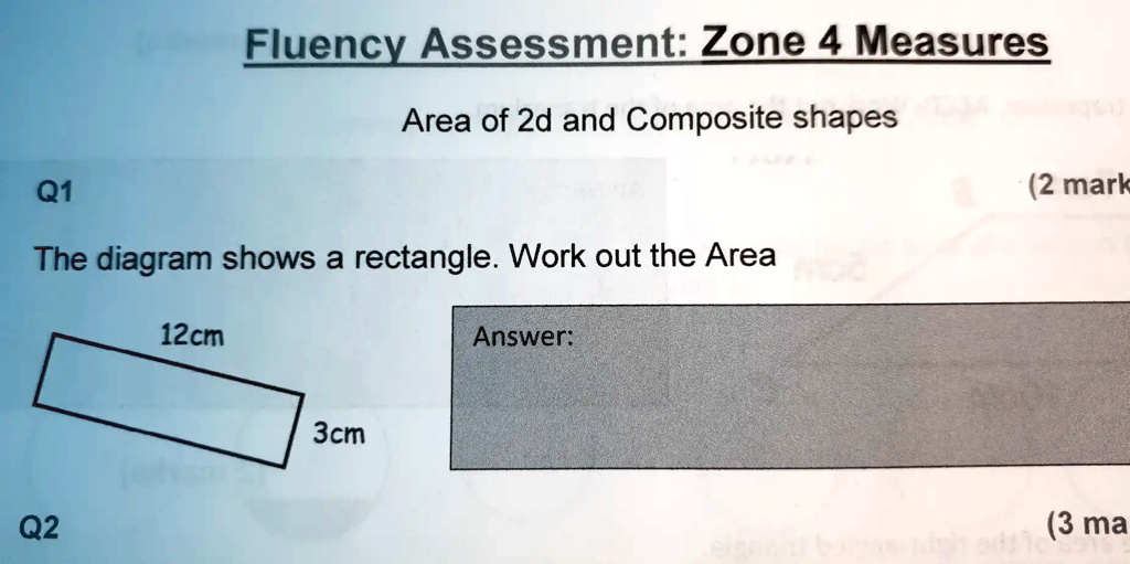 Q1
Fluency Assessment: Zone 4 Measures
Area of 2d and Composite shapes
The diagram shows a rectangle. Work out the Area
12cm
3cm
Answer:
(2 mark
Q2
(3 ma