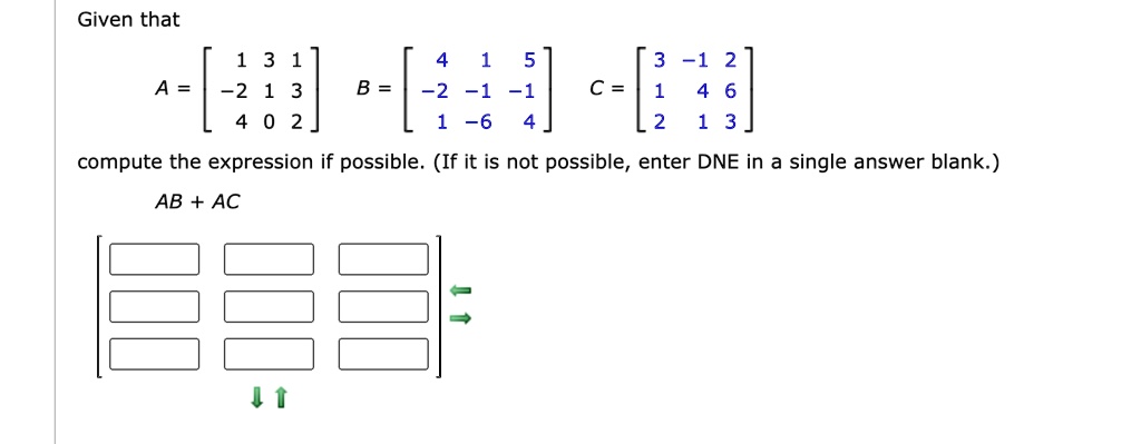 Given that
A = 
    < b m a t r i x >, B = 
    < b m a t r i x >, C = 
    < b m a t r i x >
compute the expression if possible. (If it is not possible, enter DNE in a single answer blank.)
AB + AC