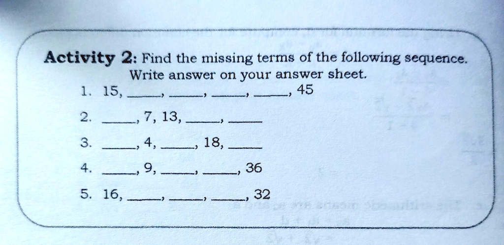 Activity 2: Find the missing terms of the following sequence. Write answer on your answer sheet.
1. 15, , , , , 45
2. , 7, 13, , 
3. , 4, , 18, 
4. , 9, , , 36
5. 16, , , , 32