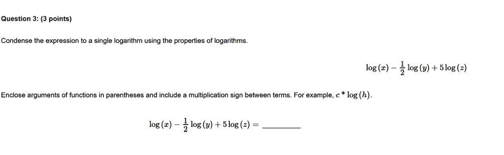 Question 3: (3 points)
Condense the expression to a single logarithm using the properties of logarithms.
log(x) - (1)/(2)log(y) + 5log(z)
Enclose arguments of functions in parentheses and include a multiplication sign between terms. For example, c ×log(h).
log(x) - (1)/(2)log(y) + 5log(z) =