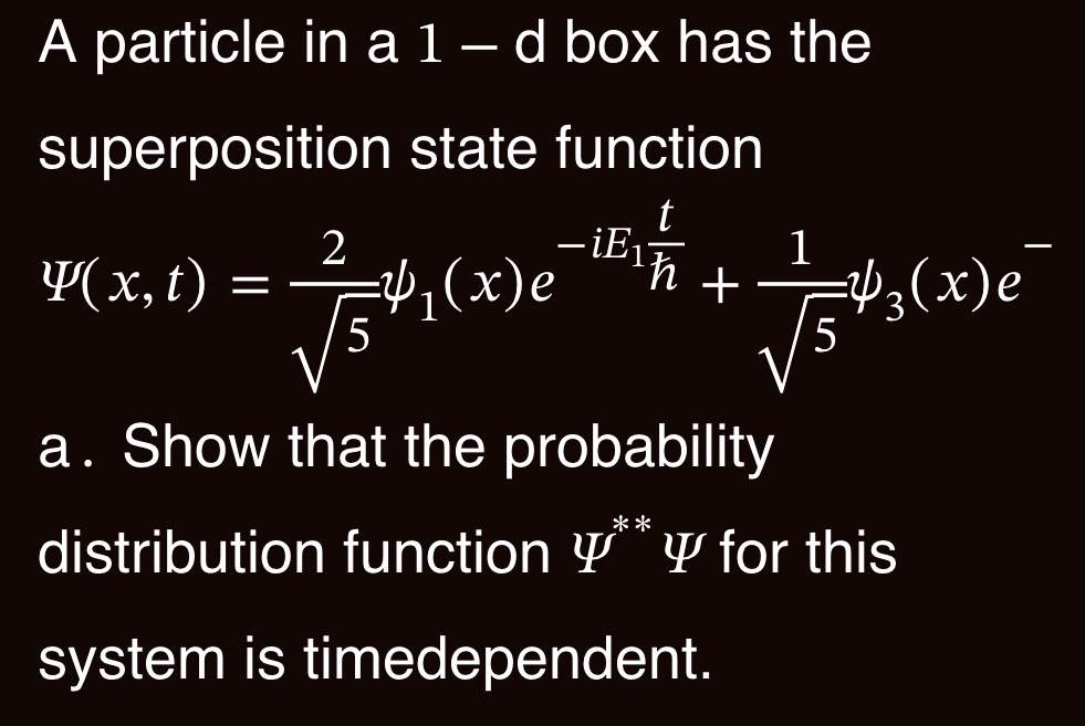 A particle in a 1 – d box has the superposition state function
Ψ(x, t) = (2)/(√(5))ψ1(x)e^-iE1(t)/(ħ) + (1)/(√(5))ψ3(x)e^-iE3(t)/(ħ)
a. Show that the probability distribution function Ψ^*Ψ for this system is timedependent.