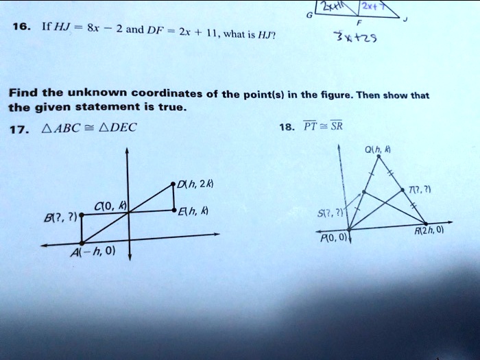 16. If HJ = 8x - 2 and DF = 2x + 11, what is HJ?
Find the unknown coordinates of the point(s) in the figure. Then show that
the given statement is true.
17. riangle ABC cong 	riangle DEC
18. overlinePT cong overlineSR