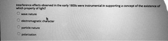 Interference effects observed in the early 1800s were instrumental in supporting a concept of the existence of
which property of light?
wave nature
electromagnetic character
particle nature
polarization