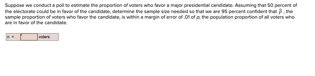 Suppose we conduct a poll to estimate the proportion of voters who favor a major presidential candidate. Assuming that 50 percent of the electorate could be in favor of the candidate, determine the sample size needed so that we are 95 percent confident that p?, the sample proportion of voters who favor the candidate, is within a margin of error of .01 of p, the population proportion of all voters who are in favor of the candidate.
n = voters
