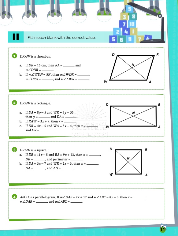 II Fill in each blank with the correct value.
1 DRAW is a rhombus.
a. If DR = 15 cm, then RA =  and m?DNR = 
b. If m?WDN = 55 ?, then m?WDR = ,
m?DRA = , and m?AWR = .
2 DRAW is a rectangle.
a. If DA = 8y - 5 and WR = 3y + 35,
then y =  and DA = .
b. If RAW = 3x + 9, then x = .
c. If DR = 4x - 5 and WA = 3x + 4, then x = 
and DR = .
3 DRAW is a square.
a. If DR = 11x - 5 and RA = 9x + 13, then x = ,
DR = , and perimeter = .
b. If DA = 3x - 7 and WR = 2x + 3, then x = ,
DA = , and AN = .
4 ABCD is a parallelogram. If m?DAB = 2x + 17 and m?ABC = 8x + 3, then x = ,
m?DAB = , and m?ABC = .
