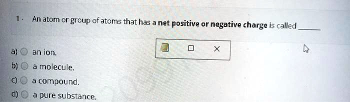1 - An atom or group of atoms that has a net positive or negative charge is called  a) an ion. b) a molecule. c) a compound. d) a pure substance.