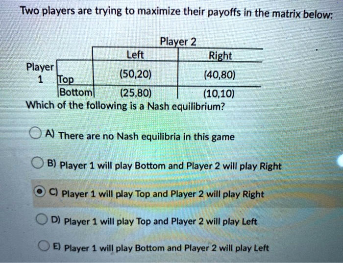Two players are trying to maximize their payoffs in the matrix below:
Player
1 Top
Bottom
Player 2
Left
Right
(50,20)
(40,80)
(25,80)
(10,10)
Which of the following is a Nash equilibrium?
A) There are no Nash equilibria in this game
B) Player 1 will play Bottom and Player 2 will play Right
C) Player 1 will play Top and Player 2 will play Right
D) Player 1 will play Top and Player 2 will play Left
E) Player 1 will play Bottom and Player 2 will play Left