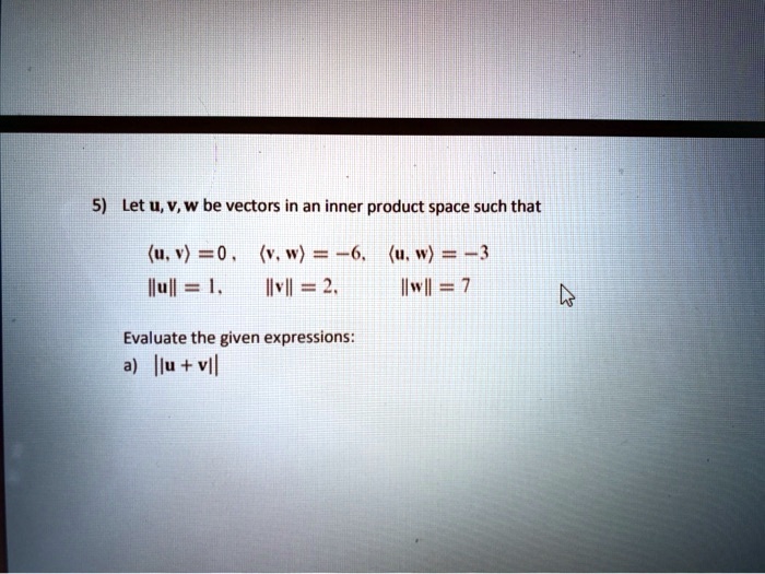 5) Let u, v, w be vectors in an inner product space such that
?u, v? = 0, ?v, w? = -6, ?u, w? = -3
||u|| = 1, ||v|| = 2, ||w|| = 7
Evaluate the given expressions:
a) ||u + v||